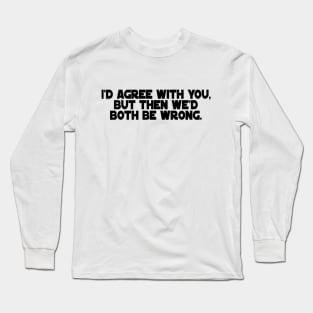 I'd Agree with You, But then we'd both be wrong. Long Sleeve T-Shirt